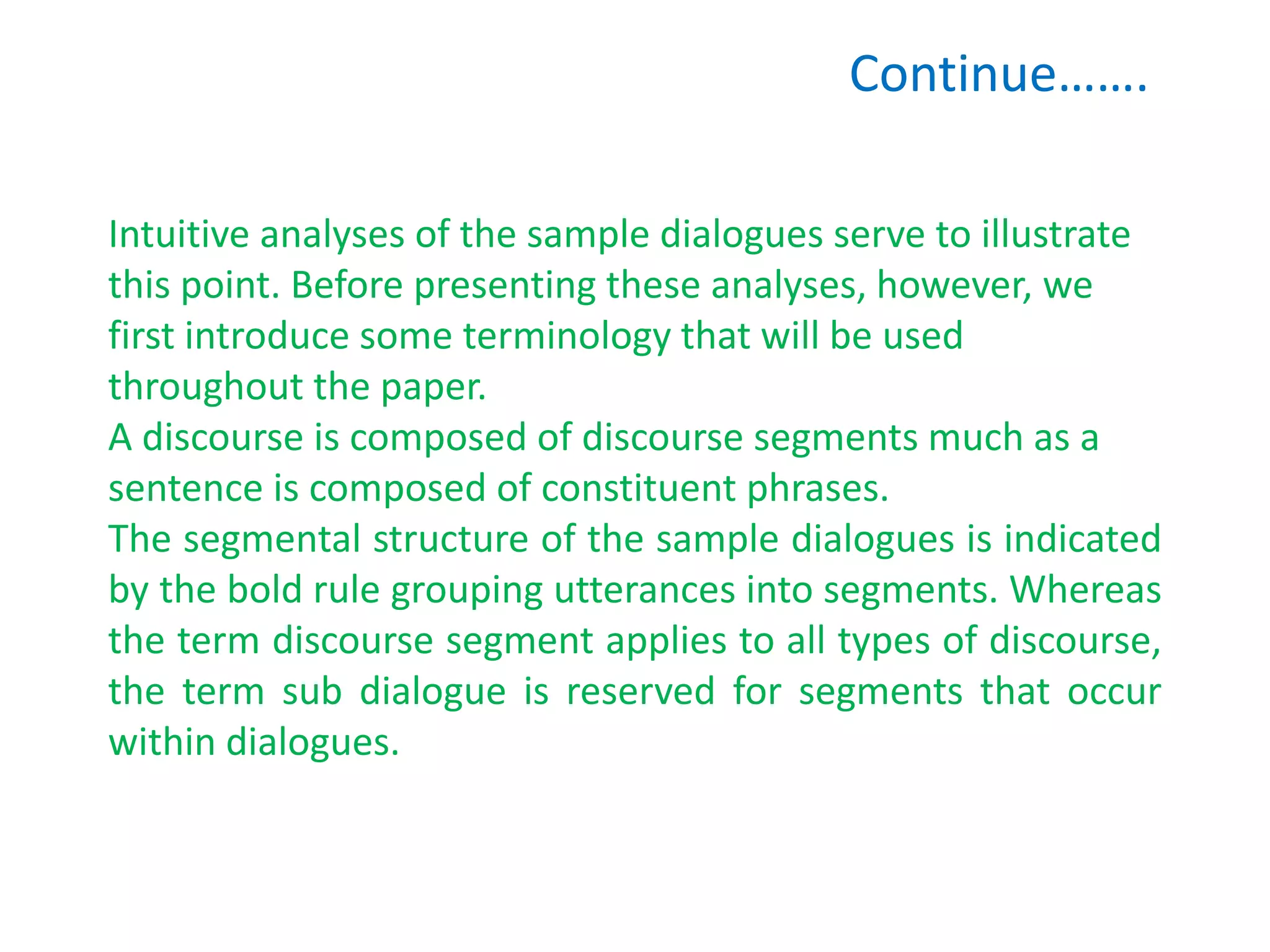 Continue…….
Intuitive analyses of the sample dialogues serve to illustrate
this point. Before presenting these analyses, however, we
first introduce some terminology that will be used
throughout the paper.
A discourse is composed of discourse segments much as a
sentence is composed of constituent phrases.
The segmental structure of the sample dialogues is indicated
by the bold rule grouping utterances into segments. Whereas
the term discourse segment applies to all types of discourse,
the term sub dialogue is reserved for segments that occur
within dialogues.
 