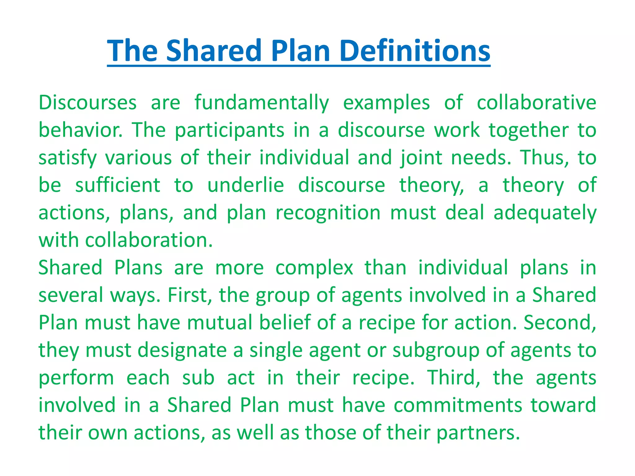 The Shared Plan Definitions
Discourses are fundamentally examples of collaborative
behavior. The participants in a discourse work together to
satisfy various of their individual and joint needs. Thus, to
be sufficient to underlie discourse theory, a theory of
actions, plans, and plan recognition must deal adequately
with collaboration.
Shared Plans are more complex than individual plans in
several ways. First, the group of agents involved in a Shared
Plan must have mutual belief of a recipe for action. Second,
they must designate a single agent or subgroup of agents to
perform each sub act in their recipe. Third, the agents
involved in a Shared Plan must have commitments toward
their own actions, as well as those of their partners.
 