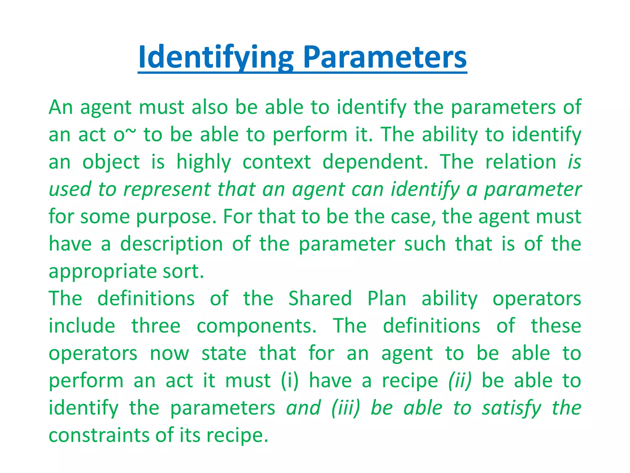 Identifying Parameters
An agent must also be able to identify the parameters of
an act o~ to be able to perform it. The ability to identify
an object is highly context dependent. The relation is
used to represent that an agent can identify a parameter
for some purpose. For that to be the case, the agent must
have a description of the parameter such that is of the
appropriate sort.
The definitions of the Shared Plan ability operators
include three components. The definitions of these
operators now state that for an agent to be able to
perform an act it must (i) have a recipe (ii) be able to
identify the parameters and (iii) be able to satisfy the
constraints of its recipe.
 