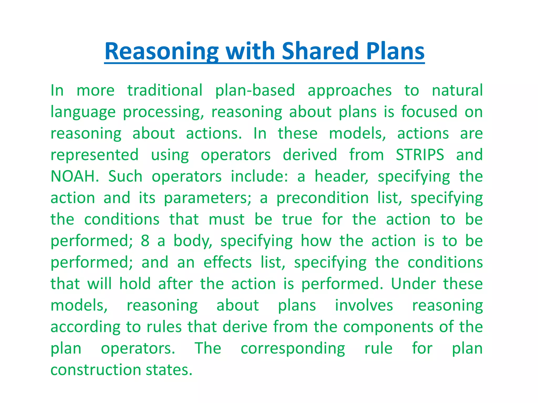 Reasoning with Shared Plans
In more traditional plan-based approaches to natural
language processing, reasoning about plans is focused on
reasoning about actions. In these models, actions are
represented using operators derived from STRIPS and
NOAH. Such operators include: a header, specifying the
action and its parameters; a precondition list, specifying
the conditions that must be true for the action to be
performed; 8 a body, specifying how the action is to be
performed; and an effects list, specifying the conditions
that will hold after the action is performed. Under these
models, reasoning about plans involves reasoning
according to rules that derive from the components of the
plan operators. The corresponding rule for plan
construction states.
 