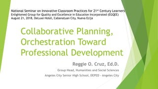 Collaborative Planning,
Orchestration Toward
Professional Development
Reggie O. Cruz, Ed.D.
Group Head, Humanities and Social Sciences
Angeles City Senior High School, DEPED – Angeles City
National Seminar on Innovative Classroom Practices for 21st Century Learners
Enlightened Group for Quality and Excellence in Education Incorporated (EGQEE)
August 21, 2018, DeLuxe Hotel, Cabanatuan City, Nueva Ecija
 