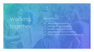 Working
together
● Ideal working environment.
● More freedom and possibilities.
● Special guidance and support.
● Discounts on products and services.
● Opportunity for external projects with Agneta.
13
Benefits
 