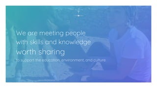 We are meeting people
with skills and knowledge
worth sharing
to support the education, environment, and culture.
7
 