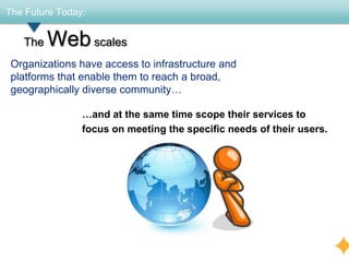 The Future Today:


   The   Web scales
 Organizations have access to infrastructure and
 platforms that enable them to reach a broad,
 geographically diverse community…

                …and at the same time scope their services to
                focus on meeting the specific needs of their users.
 