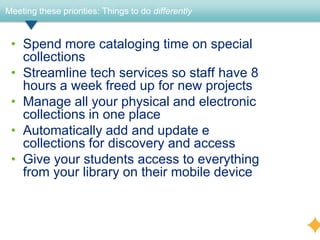 Meeting these priorities: Things to do differently


 • Spend more cataloging time on special
   collections
 • Streamline tech services so staff have 8
   hours a week freed up for new projects
 • Manage all your physical and electronic
   collections in one place
 • Automatically add and update e
   collections for discovery and access
 • Give your students access to everything
   from your library on their mobile device
 