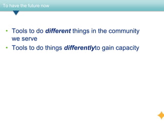 To have the future now




 • Tools to do different things in the community
   we serve
 • Tools to do things differentlyto gain capacity
 