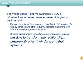 OCLC WorldShare Platform



 • The WorldShare Platform leverages OCLC’s
   infrastructure to deliver an externalized integration
   environment
     • Exposes a suite of business- and data-level Web services for
       use by libraries and other industry partners, beginning with
       WorldShare Management Services
     – Creates opportunities for collaborative innovation, making it
       possible to transform the relationships
       between libraries, their data, and their
       systems
 