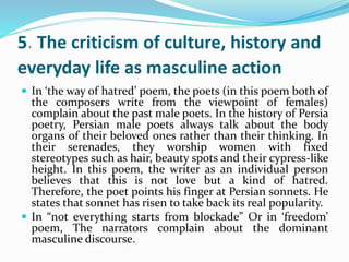 5. The criticism of culture, history and
everyday life as masculine action
 In ‘the way of hatred’ poem, the poets (in this poem both of
the composers write from the viewpoint of females)
complain about the past male poets. In the history of Persia
poetry, Persian male poets always talk about the body
organs of their beloved ones rather than their thinking. In
their serenades, they worship women with fixed
stereotypes such as hair, beauty spots and their cypress-like
height. In this poem, the writer as an individual person
believes that this is not love but a kind of hatred.
Therefore, the poet points his finger at Persian sonnets. He
states that sonnet has risen to take back its real popularity.
 In “not everything starts from blockade” Or in ‘freedom’
poem, The narrators complain about the dominant
masculine discourse.
 