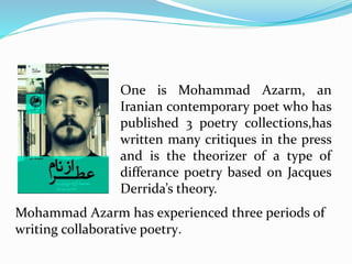 One is Mohammad Azarm, an
Iranian contemporary poet who has
published 3 poetry collections,has
written many critiques in the press
and is the theorizer of a type of
differance poetry based on Jacques
Derrida’s theory.
Mohammad Azarm has experienced three periods of
writing collaborative poetry.
 