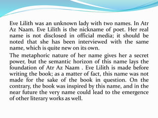 Eve Lilith was an unknown lady with two names. In Atr
Az Naam. Eve Lilith is the nickname of poet. Her real
name is not disclosed in official media; it should be
noted that she has been interviewed with the same
name, which is quite new on its own.
The metaphoric nature of her name gives her a secret
power, but the semantic horizon of this name lays the
foundation of Atr Az Naam . Eve Lilith is made before
writing the book; as a matter of fact, this name was not
made for the sake of the book in question. On the
contrary, the book was inspired by this name, and in the
near future the very name could lead to the emergence
of other literary works as well.
 