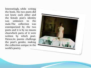 Interestingly, while writing
the book, the two poets did
not know each other and
the female poet’s identity
was unknown to the
male.The collection was
extemporized by the two
poets and it is by no means
clearwhich parts of it were
written by which poet.
Hence,its poems challenge
the poet’s gender, making
the collection unique in the
world’s poetry.
 