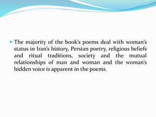  The majority of the book’s poems deal with woman’s
status in Iran’s history, Persian poetry, religious beliefs
and ritual traditions, society and the mutual
relationships of man and woman and the woman’s
hidden voice is apparent in the poems.
 