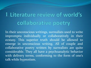 In their unconscious writings, surrealists used to write
impromptu individually or collaboratively in their
ecstasy. This superior truth should be allowed to
emerge in unconscious writing. All of couple and
collaborative poetry written by surrealists are quite
considerable. They all have a psychoanalytic behavior
with delivery terms, conforming to the form of one’s
talk while hypnotism.
 