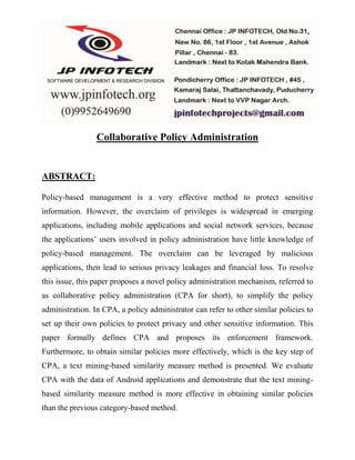 Collaborative Policy Administration 
ABSTRACT: 
Policy-based management is a very effective method to protect sensitive 
information. However, the overclaim of privileges is widespread in emerging 
applications, including mobile applications and social network services, because 
the applications’ users involved in policy administration have little knowledge of 
policy-based management. The overclaim can be leveraged by malicious 
applications, then lead to serious privacy leakages and financial loss. To resolve 
this issue, this paper proposes a novel policy administration mechanism, referred to 
as collaborative policy administration (CPA for short), to simplify the policy 
administration. In CPA, a policy administrator can refer to other similar policies to 
set up their own policies to protect privacy and other sensitive information. This 
paper formally defines CPA and proposes its enforcement framework. 
Furthermore, to obtain similar policies more effectively, which is the key step of 
CPA, a text mining-based similarity measure method is presented. We evaluate 
CPA with the data of Android applications and demonstrate that the text mining-based 
similarity measure method is more effective in obtaining similar policies 
than the previous category-based method. 
 