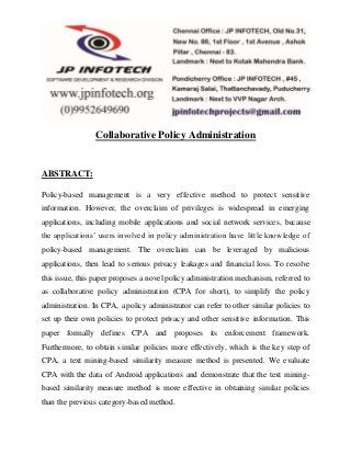 Collaborative Policy Administration 
ABSTRACT: 
Policy-based management is a very effective method to protect sensitive 
information. However, the overclaim of privileges is widespread in emerging 
applications, including mobile applications and social network services, because 
the applications’ users invo lved in policy administration have little knowledge of 
policy-based management. The overclaim can be leveraged by malicious 
applications, then lead to serious privacy leakages and financial loss. To resolve 
this issue, this paper proposes a novel policy administration mechanism, referred to 
as collaborative policy administration (CPA for short), to simplify the policy 
administration. In CPA, a policy administrator can refer to other similar policies to 
set up their own policies to protect privacy and other sensitive information. This 
paper formally defines CPA and proposes its enforcement framework. 
Furthermore, to obtain similar policies more effectively, which is the key step of 
CPA, a text mining-based similarity measure method is presented. We evaluate 
CPA with the data of Android applications and demonstrate that the text mining-based 
similarity measure method is more effective in obtaining similar policies 
than the previous category-based method. 
 