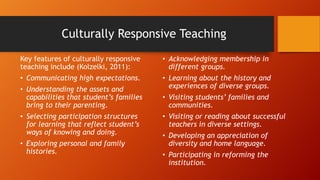 Culturally Responsive Teaching
Key features of culturally responsive
teaching include (Kolzelki, 2011):

• Acknowledging membership in
different groups.

• Communicating high expectations.

• Learning about the history and
experiences of diverse groups.

• Understanding the assets and
capabilities that student’s families
bring to their parenting.
• Selecting participation structures
for learning that reflect student’s
ways of knowing and doing.
• Exploring personal and family
histories.

• Visiting students’ families and
communities.
• Visiting or reading about successful
teachers in diverse settings.
• Developing an appreciation of
diversity and home language.
• Participating in reforming the
institution.

 