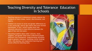 Teaching Diversity and Tolerance Education
In Schools
•

Teaching tolerance in elementary schools reduces the
incidence of hate crimes, racism, discrimination, and
bigotry.

•

Children are aware of racial and gender differences at
a very young age, and by age twelve they have formed
stereotypes. In fact, recent studies show that
tolerance education is most effective between the
ages of four and nine years.

•

Educating students about other cultures, races,
religions, and gender helps them understand people
different from themselves. Understanding ultimately
leads to greater tolerance. Instilling critical thinking
skills, role-playing, and cooperative learning have
proven effective teaching tools.

 