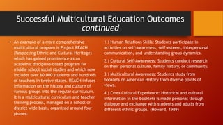 Successful Multicultural Education Outcomes
continued
• An example of a more comprehensive
multicultural program is Project REACH
(Respecting Ethnic and Cultural Heritage)
which has gained prominence as an
academic discipline-based program for
middle school social studies and which now
includes over 60,000 students and hundreds
of teachers in twelve states. REACH infuses
information on the history and culture of
various groups into the regular curriculum.
It is a multicultural curriculum and teacher
training process, managed on a school or
district wide basis, organized around four
phases:

1.) Human Relations Skills: Students participate in
activities on self-awareness, self-esteem, interpersonal
communication, and understanding group dynamics.
2.) Cultural Self-Awareness: Students conduct research
on their personal culture, family history, or community.

3.) Multicultural Awareness: Students study from
booklets on American History from diverse points of
views.
4.) Cross Cultural Experience: Historical and cultural
information in the booklets is made personal through
dialogue and exchange with students and adults from
different ethnic groups. (Howard, 1989)

 