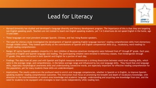 Lead for Literacy
•

Harvard University has studied and developed a language diversity and literacy development program. The importance of this is that they are targeting
non-English speaking youth. Teachers are not trained to teach non English speaking students, yet 1 in 5 Americans do not speak English in the home, age
14 and older.

•

These languages are most prevalent amongst Spanish, Chinese, and fast rising Russian speakers.

•

The Lead for Literacy study investigated the development of Spanish-speaking English language learners’ reading comprehension skills from elementary
through middle school. They looked specifically at the contributions of Spanish and English componential skills (e.g., vocabulary, word reading) to
English reading comprehension.

•

Design: 87 native Spanish-speakers (majority U.S.-born children of Mexican-American immigrants) were followed from 4th through 8th grade. Each year,
measures of English and Spanish language and reading. The participating children were enrolled in biliteracy classes, from kindergarten through
5th grade; they were instructed in both Spanish and English for a portion of each day.

•

Findings: The data from all years and with Spanish and English measures demonstrate a striking dissociation between word-level reading skills, which
were in the average range, and comprehension, in the below average range and influenced by low oral language skills. They found that oral language
skills, especially morphological awareness skills and understanding connective words, are especially important for effective reading comprehension for
this population, yet for many students these skills are underdeveloped.

•

Implications: The results underscore the profound need to enrich oral language competencies, whether in Spanish or in English, to improve Spanishspeaking students’ reading comprehension outcomes. This instruction must focus on promoting the breadth and depth of vocabulary knowledge, with
attention to the interrelatedness of content-area knowledge and academic language, understanding and acquiring new knowledge from text, and the
need for students to be equipped with strategies to learn words independently while reading text.

 