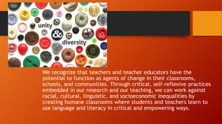 We recognize that teachers and teacher educators have the
potential to function as agents of change in their classrooms,
schools, and communities. Through critical, self-reflexive practices
embedded in our research and our teaching, we can work against
racial, cultural, linguistic, and socioeconomic inequalities by
creating humane classrooms where students and teachers learn to
use language and literacy in critical and empowering ways.

 