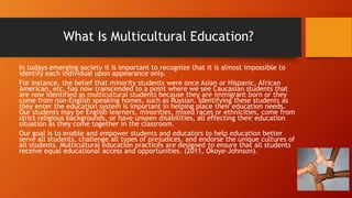 What Is Multicultural Education?
In todays emerging society it is important to recognize that it is almost impossible to
identify each individual upon appearance only.
For instance, the belief that minority students were once Asian or Hispanic, African
American, etc. has now transcended to a point where we see Caucasian students that
are now identified as multicultural students because they are immigrant born or they
come from non-English speaking homes, such as Russian. Identifying these students as
they enter the education system is important in helping place their education needs.
Our students may be English learners, minorities, mixed races or ethnicities, come from
strict religious backgrounds, or have unseen disabilities, all effecting their education
situation as they come together in the classroom.
Our goal is to enable and empower students and educators to help education better
serve all students, challenge all types of prejudices, and endorse the unique cultures of
all students. Multicultural education practices are designed to ensure that all students
receive equal educational access and opportunities. (2011, Okoye-Johnson).

 