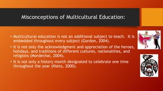 Misconceptions of Multicultural Education:

• Multicultural education is not an additional subject to teach. It is
embedded throughout every subject (Gordon, 2004).
• It is not only the acknowledgment and appreciation of the heroes,
holidays, and traditions of different cultures, nationalities, and
religions (Mordechai, 2004).
• It is not only a history month designated to celebrate one time
throughout the year (Nieto, 2000).

 