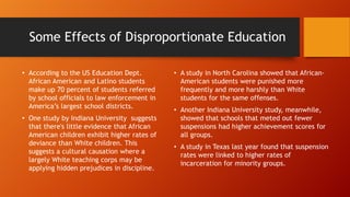 Some Effects of Disproportionate Education
• According to the US Education Dept.
African American and Latino students
make up 70 percent of students referred
by school officials to law enforcement in
America’s largest school districts.
• One study by Indiana University suggests
that there's little evidence that African
American children exhibit higher rates of
deviance than White children. This
suggests a cultural causation where a
largely White teaching corps may be
applying hidden prejudices in discipline.

• A study in North Carolina showed that AfricanAmerican students were punished more
frequently and more harshly than White
students for the same offenses.
• Another Indiana University study, meanwhile,
showed that schools that meted out fewer
suspensions had higher achievement scores for
all groups.
• A study in Texas last year found that suspension
rates were linked to higher rates of
incarceration for minority groups.

 