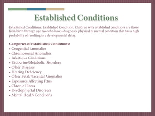 Established Conditions
Established Conditions: Established Condition: Children with established conditions are those
from birth through age two who have a diagnosed physical or mental condition that has a high
probability of resulting in a developmental delay.

Categories of Established Conditions:
• Congenital Anomalies
• Chromosomal Anomalies
• Infectious Conditions
• Endocrine/Metabolic Disorders
• Other Diseases
• Hearing Deficiency
• Other Fetal/Placental Anomalies
• Exposures Affecting Fetus
• Chronic Illness
• Developmental Disorders
• Mental Health Conditions
 