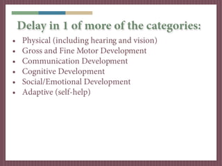 Delay in 1 of more of the categories:
•    Physical (including hearing and vision)
•    Gross and Fine Motor Development
•    Communication Development
•    Cognitive Development
•    Social/Emotional Development
•    Adaptive (self-help)
 