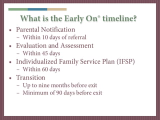 What is the Early On® timeline?
• Parental Notification
  – Within 10 days of referral
• Evaluation and Assessment
  – Within 45 days
• Individualized Family Service Plan (IFSP)
  – Within 60 days
• Transition
  – Up to nine months before exit
  – Minimum of 90 days before exit
 