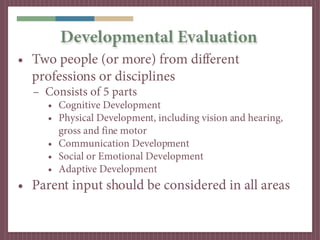 Developmental Evaluation
• Two people (or more) from different
  professions or disciplines
  – Consists of 5 parts
     • Cognitive Development
     • Physical Development, including vision and hearing,
       gross and fine motor
     • Communication Development
     • Social or Emotional Development
     • Adaptive Development
• Parent input should be considered in all areas
 