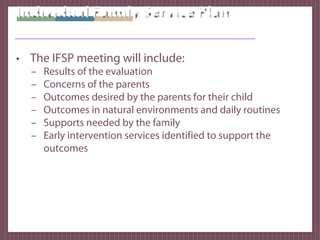 Individual Family Service Plan

• The IFSP meeting will include:
  –   Results of the evaluation
  –   Concerns of the parents
  –   Outcomes desired by the parents for their child
  –   Outcomes in natural environments and daily routines
  –   Supports needed by the family
  –   Early intervention services identified to support the
      outcomes
 