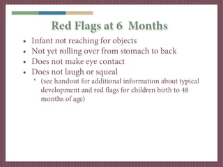 Red Flags at 6 Months
•   Infant not reaching for objects
•   Not yet rolling over from stomach to back
•   Does not make eye contact
•   Does not laugh or squeal
    * (see handout for additional information about typical
      development and red flags for children birth to 48
      months of age)
 