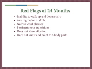 Red Flags at 24 Months
•   Inability to walk up and down stairs
•   Any regression of skills
•   No two word phrases
•   Persistent poor transitions
•   Does not show affection
•   Does not know and point to 5 body parts
 