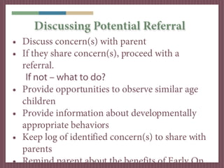Discussing Potential Referral
• Discuss concern(s) with parent
• If they share concern(s), proceed with a
  referral.
   If not – what to do?
• Provide opportunities to observe similar age
  children
• Provide information about developmentally
  appropriate behaviors
• Keep log of identified concern(s) to share with
  parents
• Remind parent about the benefits of Early On,
 