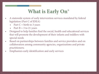 What is Early On®
•   A statewide system of early intervention services mandated by federal
    legislation (Part C of IDEA)
    • Part C = birth to 3 years
    • Part B = 3 to 21 years
•   Designed to help families find the social, health and educational services
    that will promote the development of their infants and toddlers with
    special needs
•   Based on partnerships between families and service providers and on
    collaboration among community agencies, organizations and private
    practitioners;
•   Emphasizes early identification and early services
 