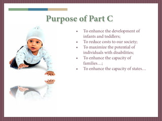 Purpose of Part C
       •   To enhance the development of
           infants and toddlers;
       •   To reduce costs to our society;
       •   To maximize the potential of
           individuals with disabilities;
       •   To enhance the capacity of
           families…;
       •   To enhance the capacity of states…
 