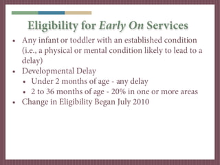Eligibility for Early On Services
• Any infant or toddler with an established condition
  (i.e., a physical or mental condition likely to lead to a
  delay)
• Developmental Delay
  • Under 2 months of age - any delay
  • 2 to 36 months of age - 20% in one or more areas
• Change in Eligibility Began July 2010
 