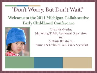 “Don’t Worry. But Don’t Wait.”
Welcome to the 2011 Michigan Collaborative
      Early Childhood Conference
                         Victoria Meeder,
              Marketing/Public Awareness Supervisor
                                and
                        Stefanie Rathburn,
             Training & Technical Assistance Specialist
 