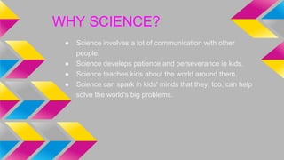 ● Science involves a lot of communication with other
people.
● Science develops patience and perseverance in kids.
● Scien...