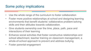 • Use the whole range of the curriculum to foster collaboration
• Foster more positive relationships at school and designing learning
environments that benefit students’ collaborative problem-solving
skills and their attitudes towards collaboration.
• Give students ownership over the time, place, path, pace and
interactions of their learning
• Enhance social activities that foster constructive relationships and
school attachment, teacher training on classroom management, a
whole-of-school approach to prevent and address bullying
• Foster parental engagement
Some policy implications
 