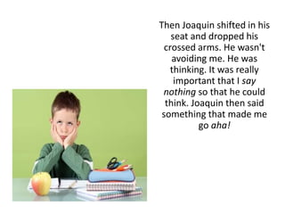 Then Joaquin shifted in his
seat and dropped his
crossed arms. He wasn't
avoiding me. He was
thinking. It was really
important that I say
nothing so that he could
think. Joaquin then said
something that made me
go aha!
 