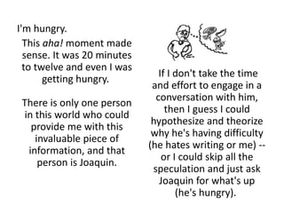 I'm hungry.
This aha! moment made
sense. It was 20 minutes
to twelve and even I was
getting hungry.
There is only one person
in this world who could
provide me with this
invaluable piece of
information, and that
person is Joaquin.
If I don't take the time
and effort to engage in a
conversation with him,
then I guess I could
hypothesize and theorize
why he's having difficulty
(he hates writing or me) --
or I could skip all the
speculation and just ask
Joaquin for what's up
(he's hungry).
 