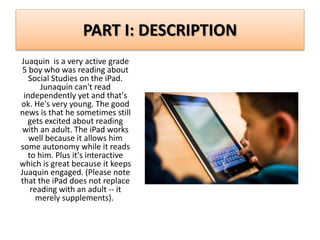PART I: DESCRIPTION
Juaquin is a very active grade
5 boy who was reading about
Social Studies on the iPad.
Junaquin can't read
independently yet and that's
ok. He's very young. The good
news is that he sometimes still
gets excited about reading
with an adult. The iPad works
well because it allows him
some autonomy while it reads
to him. Plus it's interactive
which is great because it keeps
Juaquin engaged. (Please note
that the iPad does not replace
reading with an adult -- it
merely supplements).
 