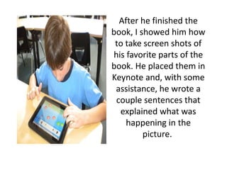 After he finished the
book, I showed him how
to take screen shots of
his favorite parts of the
book. He placed them in
Keynote and, with some
assistance, he wrote a
couple sentences that
explained what was
happening in the
picture.
 