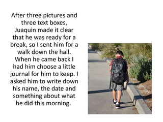 After three pictures and
three text boxes,
Juaquin made it clear
that he was ready for a
break, so I sent him for a
walk down the hall.
When he came back I
had him choose a little
journal for him to keep. I
asked him to write down
his name, the date and
something about what
he did this morning.
 