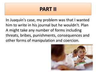 PART II
In Juaquin's case, my problem was that I wanted
him to write in his journal but he wouldn't. Plan
A might take any number of forms including
threats, bribes, punishments, consequences and
other forms of manipulation and coercion.
 
