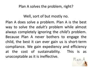 Plan A solves the problem, right?
Well, sort of but mostly no.
Plan A does solve a problem. Plan A is the best
way to solve the adult's problem while almost
always completely ignoring the child's problem.
Because Plan A never bothers to engage the
child, the best it can ever gain us is short-term
compliance. We gain expediency and efficiency
at the cost of sustainability. This is as
unacceptable as it is ineffective.
 