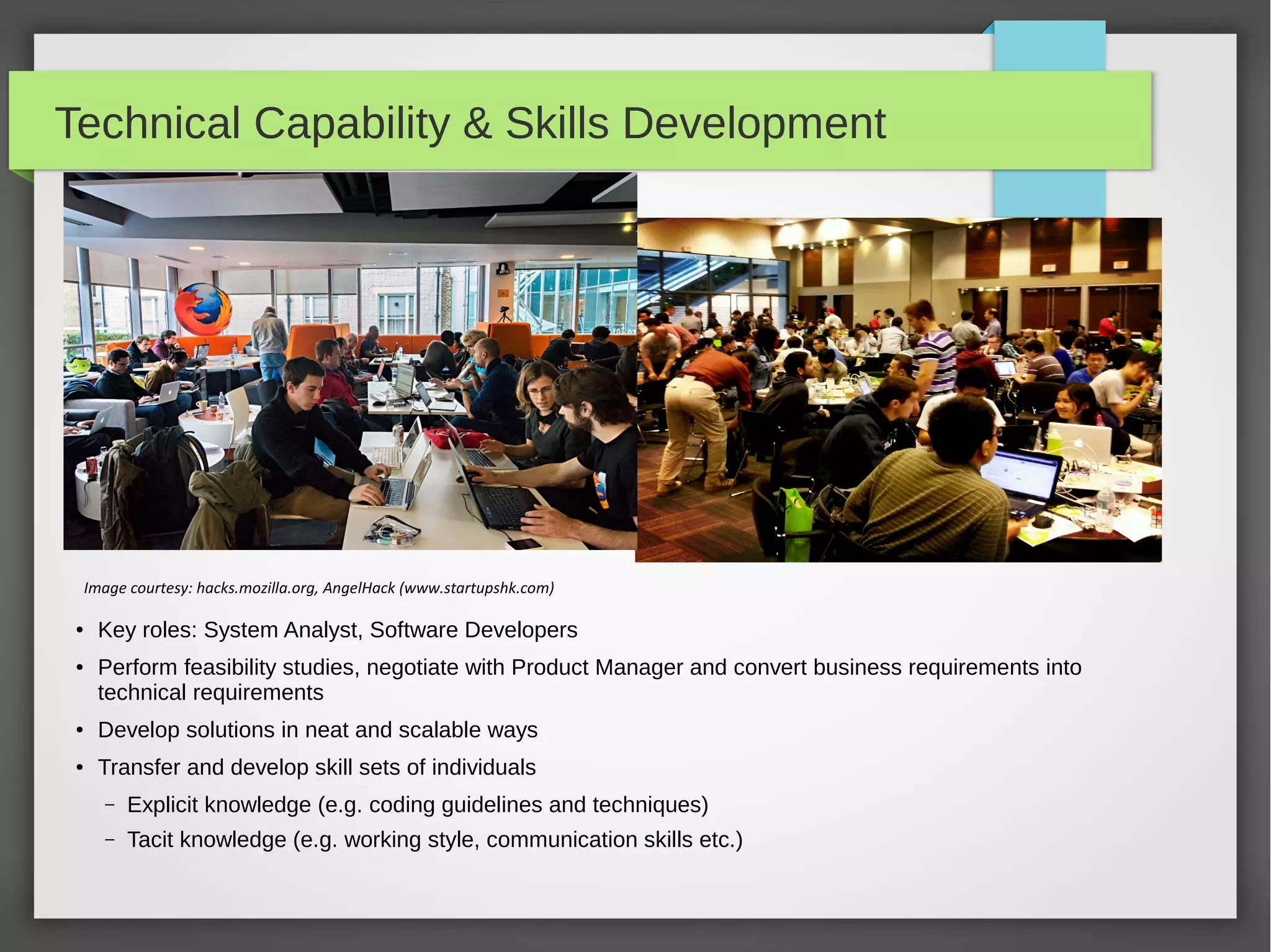 Technical Capability & Skills Development

Image courtesy: hacks.mozilla.org, AngelHack (www.startupshk.com)
●

●

Key roles: System Analyst, Software Developers
Perform feasibility studies, negotiate with Product Manager and convert business requirements into
technical requirements

●

Develop solutions in neat and scalable ways

●

Transfer and develop skill sets of individuals
–

Explicit knowledge (e.g. coding guidelines and techniques)

–

Tacit knowledge (e.g. working style, communication skills etc.)

 