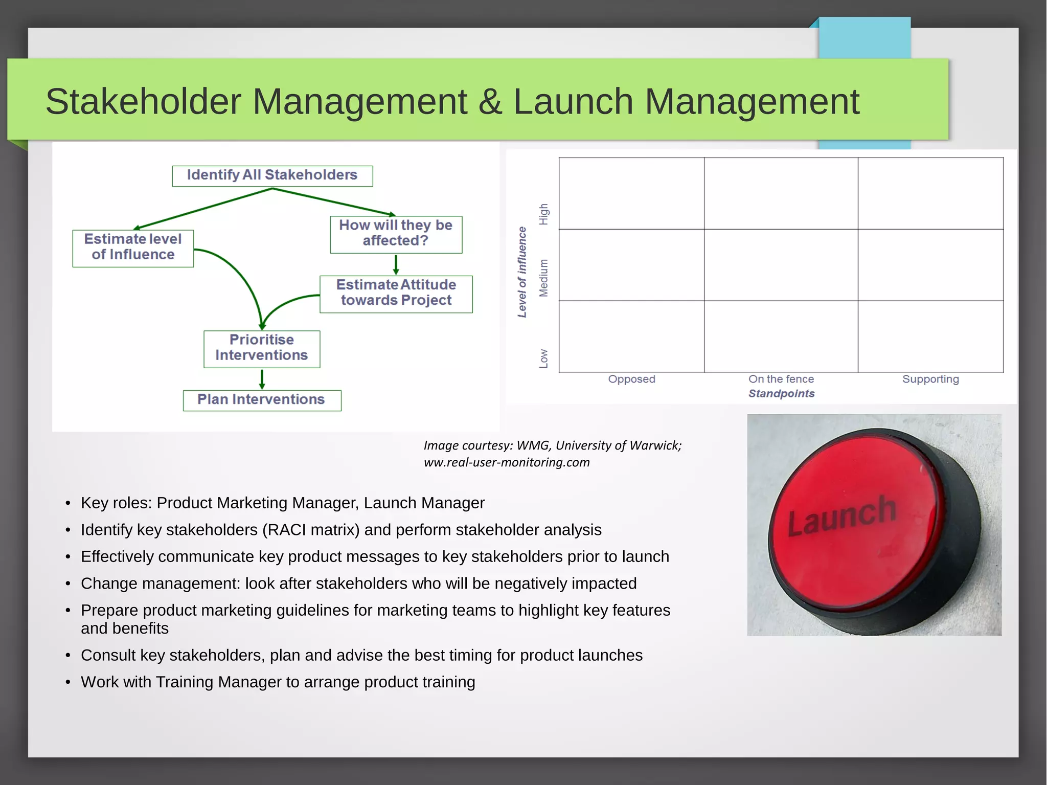 Stakeholder Management & Launch Management

Image courtesy: WMG, University of Warwick;
ww.real-user-monitoring.com
●

Key roles: Product Marketing Manager, Launch Manager

●

Identify key stakeholders (RACI matrix) and perform stakeholder analysis

●

Effectively communicate key product messages to key stakeholders prior to launch

●

Change management: look after stakeholders who will be negatively impacted

●

Prepare product marketing guidelines for marketing teams to highlight key features
and benefits

●

Consult key stakeholders, plan and advise the best timing for product launches

●

Work with Training Manager to arrange product training

 
